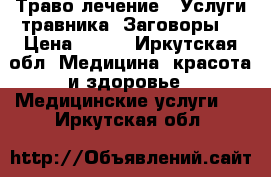  Траво лечение . Услуги травника. Заговоры. › Цена ­ 100 - Иркутская обл. Медицина, красота и здоровье » Медицинские услуги   . Иркутская обл.